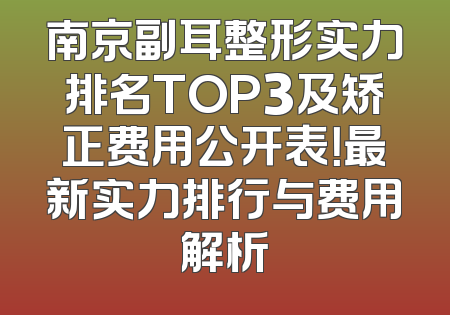 南京副耳整形实力排名TOP3及矫正费用公开表！最新实力排行与费用解析