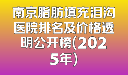 南京脂肪填充泪沟医院排名及价格透明公开榜（2025年）