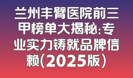 兰州丰臂医院前三甲榜单大揭秘：专业实力铸就品牌信赖（2025版）