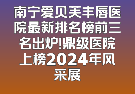 南宁爱贝芙丰唇医院最新排名榜前三名出炉！鼎级医院上榜2024年风采展