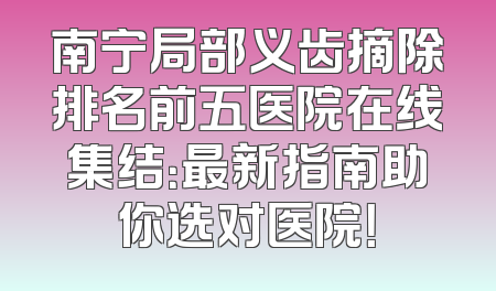 南宁局部义齿摘除排名前五医院在线集结：最新指南助你选对医院！