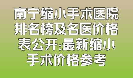 南宁缩小手术医院排名榜及名医价格表公开：最新缩小手术价格参考