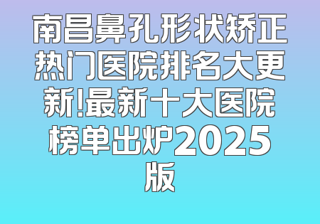 南昌鼻孔形状矫正热门医院排名大更新！最新十大医院榜单出炉2025版