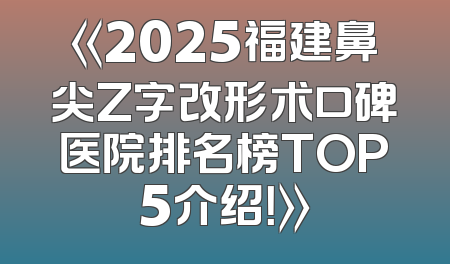 《2025福建鼻尖Z字改形术口碑医院排名榜TOP5介绍！》