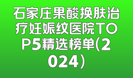 石家庄果酸换肤治疗妊娠纹医院TOP5精选榜单（2024）