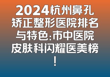 2024杭州鼻孔矫正整形医院排名与特色：市中医院皮肤科闪耀医美榜！