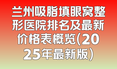 兰州吸脂填眼窝整形医院排名及最新价格表概览（2025年最新版）