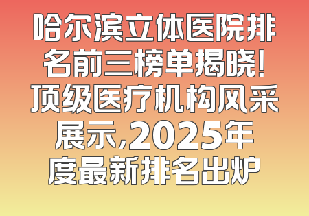 哈尔滨立体医院排名前三榜单揭晓！顶级医疗机构风采展示，2025年度最新排名出炉
