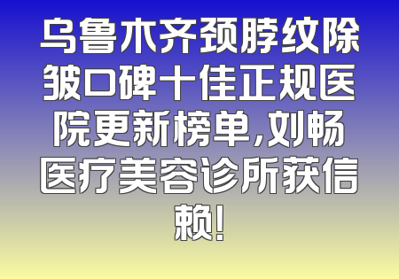 乌鲁木齐颈脖纹除皱口碑十佳正规医院更新榜单，刘畅医疗美容诊所获信赖！