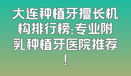 大连种植牙擅长机构排行榜：专业附乳种植牙医院推荐！