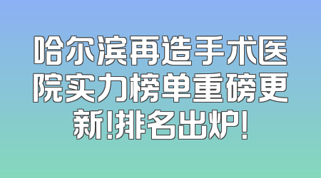 哈尔滨再造手术医院实力榜单重磅更新！排名出炉！