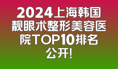 2024上海韩国靓眼术整形美容医院TOP10排名公开！