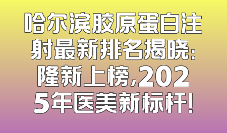 哈尔滨胶原蛋白注射最新排名揭晓：隆新上榜，2025年医美新标杆！
