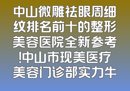 中山微雕祛眼周细纹排名前十的整形美容医院全新参考！中山市现美医疗美容门诊部实力牛