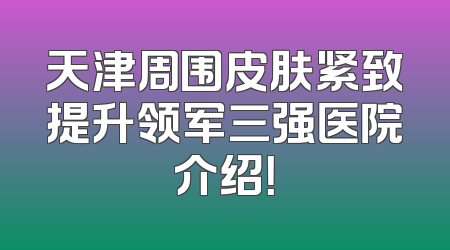 天津周围皮肤紧致提升领军三强医院介绍！