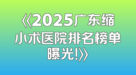《2025广东缩小术医院排名榜单曝光！》