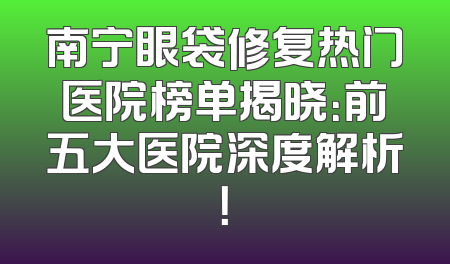 南宁眼袋修复热门医院榜单揭晓：前五大医院深度解析！