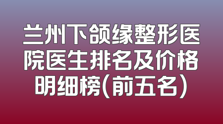 兰州下颌缘整形医院医生排名及价格明细榜（前五名）