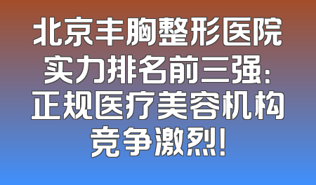 北京丰胸整形医院实力排名前三强：正规医疗美容机构竞争激烈！