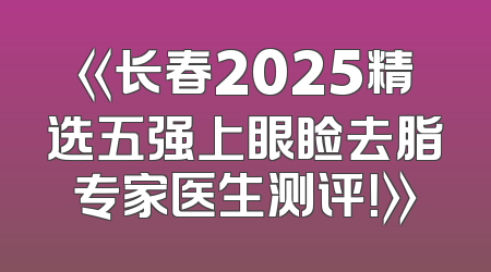 《长春2025精选五强上眼睑去脂专家医生测评！》