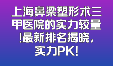 上海鼻梁塑形术三甲医院的实力较量！最新排名揭晓，实力PK！