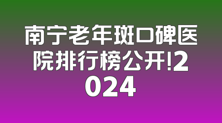南宁老年斑口碑医院排行榜公开!2024