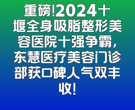 重磅！2024十堰全身吸脂整形美容医院十强争霸，东慧医疗美容门诊部获口碑人气双丰收！