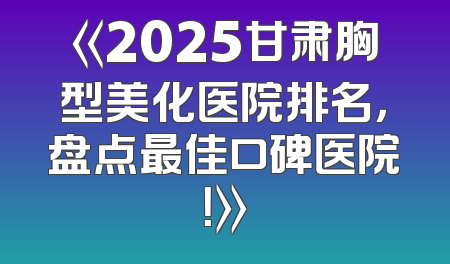 《2025甘肃胸型美化医院排名，盘点最佳口碑医院！》