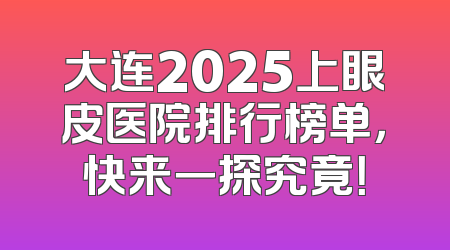 大连2025上眼皮医院排行榜单，快来一探究竟！