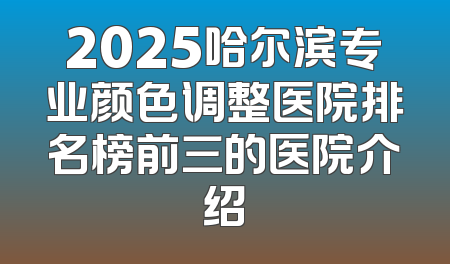 2025哈尔滨专业颜色调整医院排名榜前三的医院介绍