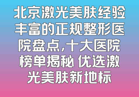 北京激光美肤经验丰富的正规整形医院盘点，十大医院榜单揭秘 优选激光美肤新地标