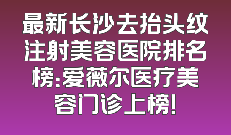 最新长沙去抬头纹注射美容医院排名榜：爱薇尔医疗美容门诊上榜！