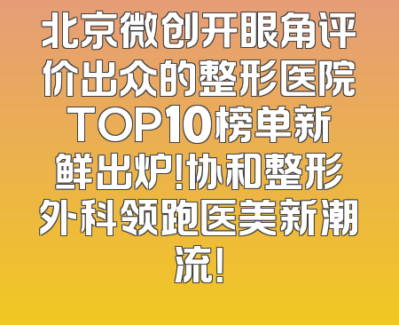 北京微创开眼角评价出众的整形医院TOP10榜单新鲜出炉！协和整形外科领跑医美新潮流！