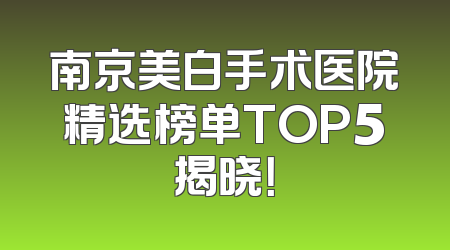 南京美白手术医院精选榜单TOP5揭晓！