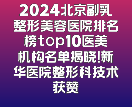 2024北京副乳整形美容医院排名榜top10医美机构名单揭晓！新华医院整形科技术获赞