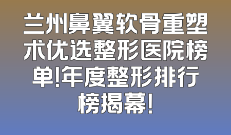 兰州鼻翼软骨重塑术优选整形医院榜单！年度整形排行榜揭幕！