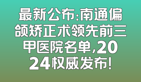 最新公布：南通偏颌矫正术领先前三甲医院名单，2024权威发布！
