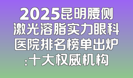 2025昆明腰侧激光溶脂实力眼科医院排名榜单出炉：十大权威机构