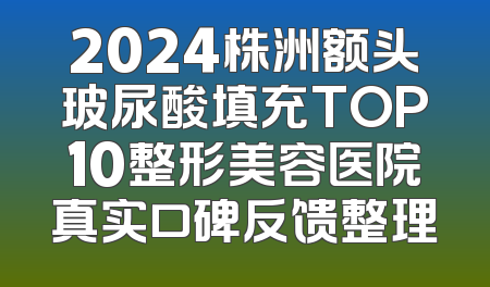 2024株洲额头玻尿酸填充TOP10整形美容医院真实口碑反馈整理