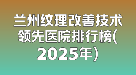 兰州纹理改善技术领先医院排行榜（2025年）