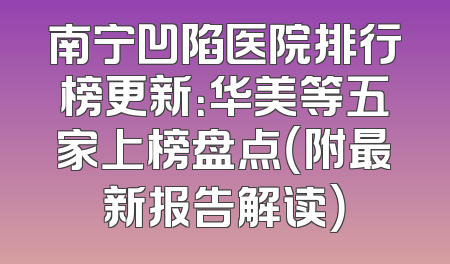 南宁凹陷医院排行榜更新：华美等五家上榜盘点（附最新报告解读）