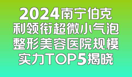 2024南宁伯克利领衔超微小气泡整形美容医院规模实力TOP5揭晓