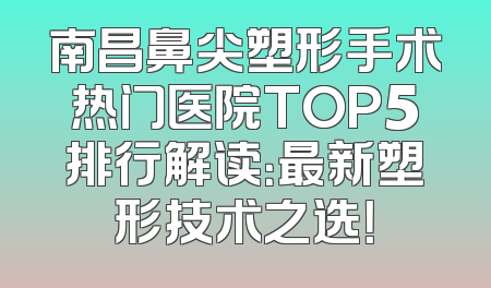 南昌鼻尖塑形手术热门医院TOP5排行解读：最新塑形技术之选！