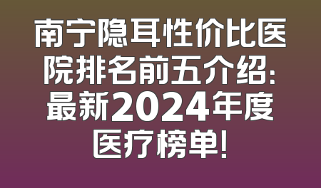 南宁隐耳性价比医院排名前五介绍：最新2024年度医疗榜单！