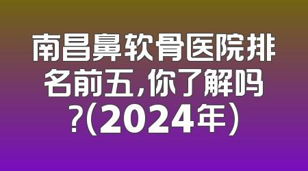 南昌鼻软骨医院排名前五，你了解吗？(2024年)