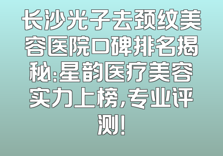 长沙光子去颈纹美容医院口碑排名揭秘：星韵医疗美容实力上榜，专业评测！