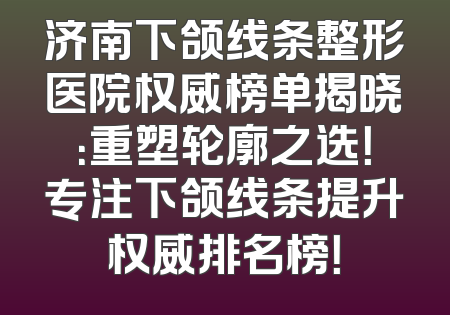 济南下颌线条整形医院权威榜单揭晓：重塑轮廓之选！专注下颌线条提升权威排名榜！