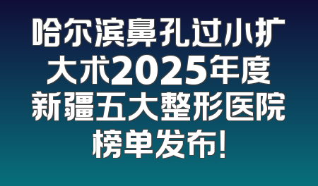 哈尔滨鼻孔过小扩大术2025年度新疆五大整形医院榜单发布！