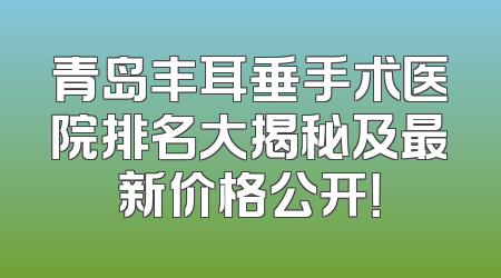 青岛丰耳垂手术医院排名大揭秘及最新价格公开！