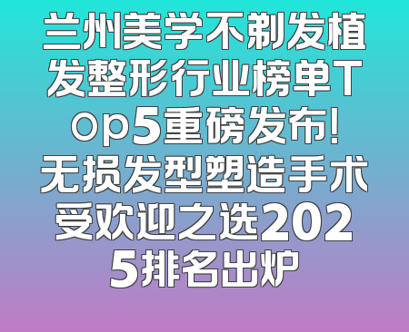 兰州美学不剃发植发整形行业榜单Top5重磅发布！无损发型塑造手术受欢迎之选2025排名出炉